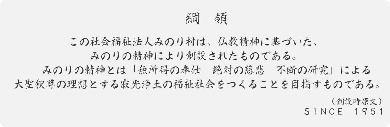 綱領 この社会福祉法人みのり村は、仏教精神に基づいた、みのりの精神により創設されたものである。　　みのりの精神とは「無所得の奉仕　絶対の慈悲　不断の研究」による大聖釈尊の理想とする寂光浄土の福祉社会をつくることを目指すものである。　（創設時原文）  ＳＩＮＣＥ　１９５１  